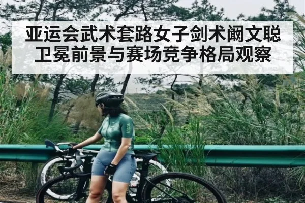 亚运会武术套路女子剑术阚文聪卫冕前景与赛场竞争格局观察